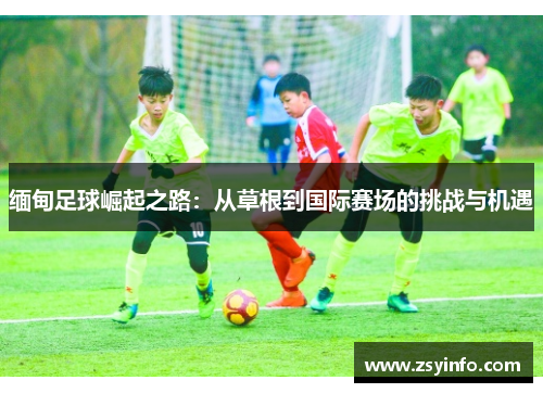 缅甸足球崛起之路：从草根到国际赛场的挑战与机遇