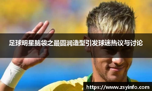 足球明星脑袋之最圆润造型引发球迷热议与讨论
